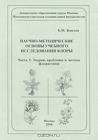 Б. М. Каплан / Научно-методические основы учебного исследования флоры. Часть 1. Теория, проблемы и методы флористики / В первой части пособия, направленного на совершенствование ...